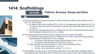 1414: Scaffoldings
(1) All working platforms, runways and ramps from which workers are liable to fall a distance of more
than 2 m. (6 ft.) shall be:
a. for platform with minimum width of 70 cm. (28 in.) the runways and ramp shall be 45 cm. (18
in.) and if runways are used for the passage of materials, the width shall not be less than 70
cm. (28 in.).
b. provided with strong guard rails up to a height of 91 cm. (35 in.) above the working surface
and toe boards of at least 20 cm. (8 in.) in height.
(2) The following shall be the minimum width of platform for various types of scaffolds:
a. provided with strong guard rails up to a height of 91 cm. (35 in.) above the working surface
and toe boards of at least 20 cm. (8 in.) in height.
i. for painters, decorators and similar types of workers, 30 cm. (12 in.)
ii. for all other types of workers and tools, 50 cm. (20 in.)
b. When the platform is more than two 2 m. (6 ft.) above the ground or floor:
i. for men, tools and materials, 1 m. (3 ft.)
ii. for men, tools, materials and vehicles, 1.5 m. (5 ft.)
(3) Every platform, runway, ramp or stairs shall be kept free from any obstruction, materials, rubbish
and projecting nails. When they become slippery due to the nature of work, steps shall be taken by
1414.06 Platform, Runways, Ramps and Stairs
 