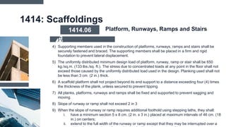 1414: Scaffoldings
4) Supporting members used in the construction of platforms, runways, ramps and stairs shall be
securely fastened and braced. The supporting members shall be placed in a firm and rigid
foundation to prevent lateral displacement.
5) The uniformly distributed minimum design load of platform, runway, ramp or stair shall be 650
kg./sq.m. (133 lbs./sq. ft.). The stress due to concentrated loads at any point in the floor shall not
exceed those caused by the uniformly distributed load used in the design. Planking used shall not
be less than 3 cm. (2 in.) thick.
6) A scaffold platform shall not project beyond its end support to a distance exceeding four (4) times
the thickness of the plank, unless secured to prevent tipping.
7) All planks, platforms, runways and ramps shall be fixed and supported to prevent sagging and
moving.
8) Slope of runway or ramp shall not exceed 2 in 3
9) When the slope of runway or ramp requires additional foothold using stepping laths, they shall:
i. have a minimum section 5 x 8 cm. (2 in. x 3 in.) placed at maximum intervals of 46 cm. (18
in.) on centers;
ii. extend to the full width of the runway or ramp except that they may be interrupted over a
1414.06 Platform, Runways, Ramps and Stairs
 