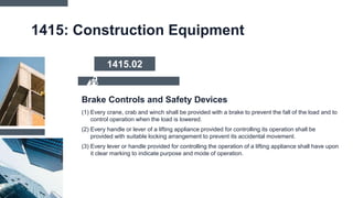 1415: Construction Equipment
(1) Every crane, crab and winch shall be provided with a brake to prevent the fall of the load and to
control operation when the load is lowered.
(2) Every handle or lever of a lifting appliance provided for controlling its operation shall be
provided with suitable locking arrangement to prevent its accidental movement.
(3) Every lever or handle provided for controlling the operation of a lifting appliance shall have upon
it clear marking to indicate purpose and mode of operation.
Brake Controls and Safety Devices
1415.02
 