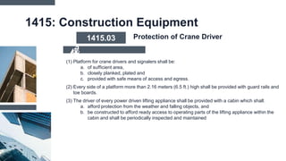 1415: Construction Equipment
(1) Platform for crane drivers and signalers shall be:
a. of sufficient area,
b. closely planked, plated and
c. provided with safe means of access and egress.
(2) Every side of a platform more than 2.16 meters (6.5 ft.) high shall be provided with guard rails and
toe boards.
(3) The driver of every power driven lifting appliance shall be provided with a cabin which shall:
a. afford protection from the weather and falling objects, and
b. be constructed to afford ready access to operating parts of the lifting appliance within the
cabin and shall be periodically inspected and maintained
1415.03 Protection of Crane Driver
 