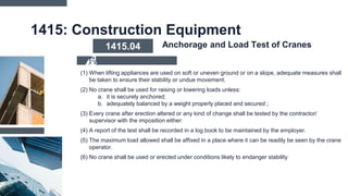1415: Construction Equipment
(1) When lifting appliances are used on soft or uneven ground or on a slope, adequate measures shall
be taken to ensure their stability or undue movement.
(2) No crane shall be used for raising or lowering loads unless:
a. it is securely anchored;
b. adequately balanced by a weight properly placed and secured ;
(3) Every crane after erection altered or any kind of change shall be tested by the contractor/
supervisor with the imposition either:
(4) A report of the test shall be recorded in a log book to be maintained by the employer.
(5) The maximum load allowed shall be affixed in a place where it can be readily be seen by the crane
operator.
(6) No crane shall be used or erected under conditions likely to endanger stability
1415.04 Anchorage and Load Test of Cranes
 