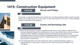 1415: Construction Equipment
Every chain or rope that terminates at the winding drum of a lifting appliance shall be properly secured
thereto and at least two turns or such chain or rope shall remain on the drum in every operating
maximum end position of the appliance
1415.05 Drums and Pulleys
(1) When the derricking jib of a crane is operated through a clutch, there shall be an effective inter-
locking arrangement between the derricking drum in such a way that the clutch cannot be operated
unless the pawl is ineffective engagement with the derricking jib and the pawl cannot be
disengaged unless the clutch is in effective engagement with the derricking drum. This requirement
shall not apply when the derricking drum is independently driven and the mechanism driving the
derricking drum is self-locking.
(2) The hosting mechanism of a crane shall not be used to pull the load sideways unless it is
ascertained that no undue stress is imposed on the crane structures and its stability is not
endangered
1415.06 Cranes and Derricking Jibs
 