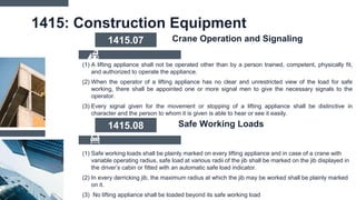 1415: Construction Equipment
(1) A lifting appliance shall not be operated other than by a person trained, competent, physically fit,
and authorized to operate the appliance.
(2) When the operator of a lifting appliance has no clear and unrestricted view of the load for safe
working, there shall be appointed one or more signal men to give the necessary signals to the
operator.
(3) Every signal given for the movement or stopping of a lifting appliance shall be distinctive in
character and the person to whom it is given is able to hear or see it easily.
1415.07 Crane Operation and Signaling
(1) Safe working loads shall be plainly marked on every lifting appliance and in case of a crane with
variable operating radius, safe load at various radii of the jib shall be marked on the jib displayed in
the driver’s cabin or fitted with an automatic safe load indicator.
(2) In every derricking jib, the maximum radius at which the jib may be worked shall be plainly marked
on it.
(3) No lifting appliance shall be loaded beyond its safe working load
1415.08 Safe Working Loads
 