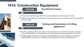 1415: Construction Equipment
(1) The jib of guy derrick cranes shall not be erected between the back stays of the crane.
(2) Measures shall be taken to prevent the foot of the king post of any derrick crane from being lifted
out of its socket.
1415.09 Guy Derrick Cranes
(1) No lifting appliance shall be used unless it has been tested and examined thoroughly initially and
every year thereafter by a competent person by way of his training and experience in such work.
(2) No lifting appliance which has undergone substantial alteration or repair affecting its strength or
stability shall be used unless it is tested and thoroughly examined by a competent person
1415.10 Testing and Examination of Lifting
Appliances
 