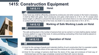 1415: Construction Equipment
Every hoist way shall be efficiently protected by enclosures and when access to the hoist is necessary,
it shall be fitted with gates. Such enclosures and gates shall extend to 2.16 m. (6’ 6”) except when
lesser height is sufficient to prevent the fall of persons and where there is no risk of any worker coming
in contact with any moving part of the hoist, but shall in no case be less than 2.16 m. (6’ 6”).
1415.11 Hoist
The safe working load or the number of persons that can be carried in a hoist shall be plainly marked
on every platform or cage of the hoist. A notice prohibiting overloading of the hoist shall be placed on
the platform or cage of the hoist
1415.12 Marking of Safe Working Loads on Hoist
(1) Hoist for the carriage of goods and materials shall be of such construction that it is operated outside
of the cage unless the doors of the cage and the enclosure are of the interlocked type.
(2) Hoist for the carriage of persons shall have the doors of the cage and enclosure of hoist way of
interlocked type and the cage completely covered and fitted with overrun devices
1415.13 Operation of Hoist
 