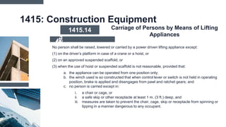 1415: Construction Equipment
No person shall be raised, lowered or carried by a power driven lifting appliance except:
(1) on the driver’s platform in case of a crane or a hoist, or
(2) on an approved suspended scaffold, or
(3) when the use of hoist or suspended scaffold is not reasonable, provided that:
a. the appliance can be operated from one position only;
b. the winch used is so constructed that when control lever or switch is not held in operating
position, brake is applied and disengages from pawl and ratchet gears; and
c. no person is carried except in:
i. a chair or cage, or
ii. a safe skip or other receptacle at least 1 m. (3 ft.) deep, and
iii. measures are taken to prevent the chair, cage, skip or receptacle from spinning or
tipping in a manner dangerous to any occupant.
1415.14 Carriage of Persons by Means of Lifting
Appliances
 