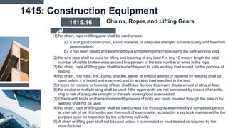 1415: Construction Equipment
(1) No chain, rope or lifting gear shall be used unless:
a) it is of good construction, sound material, of adequate strength, suitable quality and free from
potent defects.
b) it has been tested and examined by a competent person specifying the safe working load.
(2) No wire rope shall be used for lifting and lowering of any load if in any 10 meters length the total
number of visible broken wires exceed five percent of the total number of wires in the rope.
(3) No chain, rope of lifting gear shall be loaded beyond its safe working load except for the purpose of
testing.
(4) No chain, ring hook, link, clamp, shackle, swivel or eyebolt altered or repaired by welding shall be
used unless it is tested and examined and its working load specified in the test.
(5) Hooks for missing or lowering of load shall have devices to prevent displacement of sling or load.
(6) No double or multiple sling shall be used if the upper ends are not connected by means of shackle,
ring or link of adequate strength or the safe working load is exceeded.
(7) Chains with knots or chains shortened by means of bolts and knots inserted through the links or by
welding shall not be used.
(8) No chain, rope or lifting gear shall be used unless it is thoroughly examined by a competent person
at intervals of six (6) months and the result of examination recorded in a log book maintained for the
purpose open for inspection by the enforcing authority.
(9) A chain or lifting gear shall not be used unless it is annealed or heat treated as required by the
manufacturer.
1415.16 Chains, Ropes and Lifting Gears
 