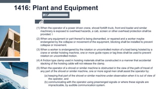 1416: Plant and Equipment
(1) When the operator of a power driven crane, shovel forklift truck, front end loader and similar
machinery is exposed to overhead hazards, a cab, screen or other overhead protection shall be
provided. 
(2) When any equipment or part thereof is being dismantled, or repaired and a worker maybe
endangered by the collapse or movement of the equipment, blocking shall be installed to prevent
collapse or movement.
(3) When a worker is endangered by the rotation or uncontrolled motion of a load being hoisted by a
crane or similar hoisting machine, one or more guide ropes or tag lines shall be used to prevent
rotation on uncontrolled motion.
(4) A friction type clamp used in hoisting materials shall be constructed in a manner that accidental
slacking of the hoisting cable will not release the clamp.
(5) When the operator of a shovel or similar machine is obstructed in the view of the path of travel of
any part of the shovel or similar machine, one or more signal men shall assist the operator by:
(a) keeping that part of the shovel or similar machine under observation when it is out of view of
the operator, and
(b) communicating with the operator using prearranged signals or where these signals are
impracticable, by audible communication system.
 