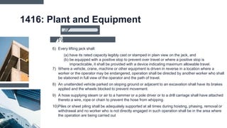 1416: Plant and Equipment
6) Every lifting jack shall:
(a) have its rated capacity legibly cast or stamped in plain view on the jack, and
(b) be equipped with a positive stop to prevent over travel or where a positive stop is
impracticable, it shall be provided with a device indicating maximum allowable travel.
7) Where a vehicle, crane, machine or other equipment is driven in reverse in a location where a
worker or the operator may be endangered, operation shall be directed by another worker who shall
be stationed in full view of the operator and the path of travel.
8) An unattended vehicle parked on sloping ground or adjacent to an excavation shall have its brakes
applied and the wheels blocked to prevent movement.
9) A hose supplying steam or air to a hammer or a pole driver or to a drill carriage shall have attached
thereto a wire, rope or chain to prevent the hose from whipping.
10)Piles or sheet piling shall be adequately supported at all times during hoisting, phasing, removal or
withdrawal and no worker who is not directly engaged in such operation shall be in the area where
the operation are being carried out
 