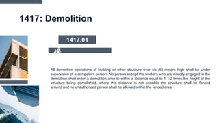 1417: Demolition
All demolition operations of building or other structure over six (6) meters high shall be under
supervision of a competent person. No person except the workers who are directly engaged in the
demolition shall enter a demolition area to within a distance equal to 1 1/2 times the height of the
structure being demolished, where this distance is not possible the structure shall be fenced
around and no unauthorized person shall be allowed within the fenced area
1417.01
 