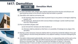 1417: Demolition
(1) On every demolition work, danger signs shall be posted around the structure and all doors and
opening giving access to the structure shall be kept barricaded or guarded.
(2) Demolition work shall not commence until:
(a) all necessary steps have been taken to prevent injury to any person or damage to adjoining
property, and
(b) all existing gas, electrical and other services likely to endanger a worker shall have been
shut off or disconnected.
(3) Prior to demolition all glass shall:
(a) be removed from windows and other locations, or
(b) otherwise shall be protected so that there is no possibility of breakage at any stage of the
demolition.
(4) Shoring or other necessary measures shall be taken to prevent the accidental collapse of any part
of the building or structure being demolished or any adjacent building or structure endangering the
workers.
(5) Demolition shall proceed systematically, story by story, in a descending order and the work on the
upper floors shall be completely over before removing any of the supporting members of the
structure on the lower floor. This shall not prohibit the demolition on section, in the same
descending order if means are taken to prevent injury to workers and damage to property.
1417.02 Demolition Work
 