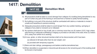 1417: Demolition
6) All precautions shall be taken to avoid damage from collapse of a building being demolished or any
part of it when any part of the framing is removed from a framed or partly framed building.
7) No building or any part of the structure shall be overloaded with debris or materials to render it
unsafe and hazardous to persons working.
8) Adequate precautions shall be taken to avoid danger from any sudden twisting, springing or
collapse of any steel or ironwork cut or released.
9) No workers shall stand on top of wall, pier or chimney more than six (6) meters (18 ft.) high unless
safe flooring or adequate scaffolding or staging is provided on all sides of the wall, three (3) meters
(9 ft.) away from where he is working.
10)A truss, girder, or other structural member shall not be disconnected until it has been:
(a) relieved of all loads other than its own weight, and
(b) provided with temporary supports.
11)Stairs and stair railings, passageways and ladders shall be demolished last.
12)When demolition is suspended or discontinued all access to the remaining part of the building shall
be fenced or barricaded.
1417.02 Demolition Work
 