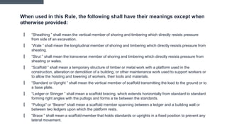 When used in this Rule, the following shall have their meanings except when
otherwise provided:
▎ “Sheathing ” shall mean the vertical member of shoring and timbering which directly resists pressure
from side of an excavation.
▎ “Wale ” shall mean the longitudinal member of shoring and timbering which directly resists pressure from
sheating.
▎ “Strut ” shall mean the transverse member of shoring and timbering which directly resists pressure from
sheating or wales.
▎ “Scaffold ” shall mean a temporary structure of timber or metal work with a platform used in the
construction, alteration or demolition of a building, or other maintenance work used to support workers or
to allow the hoisting and lowering of workers, their tools and materials.
▎ “Standard or Upright ” shall mean the vertical member of scaffold transmitting the load to the ground or to
a base plate.
▎ “Ledger or Stringer ” shall mean a scaffold bracing, which extends horizontally from standard to standard
forming right angles with the putlogs and forms a tie between the standards.
▎ “Putlogs” or “Bearer” shall mean a scaffold member spanning between a ledger and a building wall or
between two ledgers upon which the platform rests.
▎ “Brace ” shall mean a scaffold member that holds standards or uprights in a fixed position to prevent any
lateral movement.
 