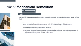 1418: Mechanical Demolition
The demolition area where work is done by mechanical devices such as weight balls or power shovels
shall:
(a) be barricaded for a minimum distance of 1 1/2 times the height of the structure.
(b) not allow entrance of unauthorized persons.
(c) arranged and maintained so the mechanical devices used shall not cause any damage to
adjacent structures, power lines or public road.
 