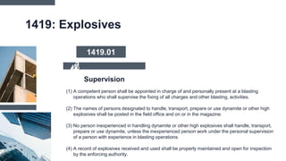 1419: Explosives
(1) A competent person shall be appointed in charge of and personally present at a blasting
operations who shall supervise the fixing of all charges and other blasting, activities.
(2) The names of persons designated to handle, transport, prepare or use dynamite or other high
explosives shall be posted in the field office and on or in the magazine.
(3) No person inexperienced in handling dynamite or other high explosives shall handle, transport,
prepare or use dynamite, unless the inexperienced person work under the personal supervision
of a person with experience in blasting operations.
(4) A record of explosives received and used shall be properly maintained and open for inspection
by the enforcing authority.
Supervision
1419.01
 