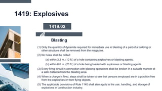 1419: Explosives
(1) Only the quantity of dynamite required for immediate use in blasting of a part of a building or
other structure shall be removed from the magazine.
(2) No holes shall be drilled:
(a) within 3.3 m. (10 ft.) of a hole containing explosives or blasting agents;
(b) within 6.6 m. (20 ft.) of a hole being loaded with explosives or blasting agents.
(3) Every firing circuit in connection with blasting operations shall be broken in a suitable manner at
a safe distance from the blasting area.
(4) When a charge is fired, steps shall be taken to see that persons employed are in a position free
from the explosives or from flying objects.
(5) The applicable provisions of Rule 1140 shall also apply to the use, handling, and storage of
explosives in construction industry.
Blasting
1419.02
 