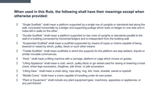 When used in this Rule, the following shall have their meanings except when
otherwise provided:
▎ “Single Scaffold ” shall mean a platform supported by a single row of uprights or standards tied along the
wall, connected horizontally by a ledger and supporting putlogs which rests on ledger on one side and in
holes left in walls on the other.
▎ “Double Scaffold ” shall mean a platform supported on two rows of uprights or standards parallel to the
wall of a building connected by horizontal ledgers and is independent from the building wall.
▎ “Suspended Scaffold” shall mean a scaffold suspended by means of ropes or chains capable of being
lowered or raised by winch, pulley, block or such other means.
▎ “Trestle Scaffold ” shall mean scaffolds in which the supports for the platform are step ladders, tripods or
similar movable contrivances.
▎ “Hoist ” shall mean a lifting machine with a carriage, platform or cage which moves on guides.
▎ “Lifting Appliance” shall mean a crab, winch, pulley block or gin wheel used for raising or lowering a hoist
crane, sheer legs excavators, draglines, pile driver, or pile excavators.
▎ “Lifting Gear ” shall mean a chain sling, rope sling, ring, link, hook, shackle, swivel or eyebolt.
▎ “Mobile Crane ” shall mean a crane capable of traveling under its own power.
▎ “Plant or Equipment ” shall include any plant equipment gear, machinery, apparatus or appliances, or
any part thereof.
 