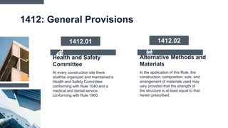 Alternative Methods and
Materials
1412: General Provisions
In the application of this Rule, the
construction, composition, size, and
arrangement of materials used may
vary provided that the strength of
the structure is at least equal to that
herein prescribed.
At every construction site there
shall be organized and maintained a
Health and Safety Committee
conforming with Rule 1040 and a
medical and dental service
conforming with Rule 1960.
Health and Safety
Committee
1412.01 1412.02
 