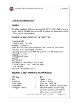 CHENNAI PETROLEUM CORPORATION LIMITED CCTV SYSTEM
Client Machine Specification
Function
The client machines, which are connected to CPCL LAN, shall be able to
interact with all the DVR servers and able to produce the video output on the
client’s machine simultaneously.
TECHNICAL REQUIREMENTS OF CLIENT PC
Processor Intel®
Pentium 4 with 3 GHz Min.
Memory 128 MB RAM
Video AGP VGA card with minimum 32 MB video RAM (non shared
memory), 1024 x 1024 display resolution.
Operating system Windows 2000 (SP4) or Windows XP Professional
DirectX 8.1 or better
80 GB free disk space
MOUSE
KEYBOARD
4 USB PORT, 1 Parallel port, 1 serial port
POWER SUPPLY: 110V / 230 V AC 50 Hz.
CD-R DRIVER
NETWORK Card (100 / 1000 T)
TECHNICAL REQUIREMENTS FOR MONITORS
CRT Size : 21”
Type : Colour 32 bits
Resolution : 1024 X1024 Min.
Power supply : 110 V AC / 230 V AC
Screen Mask : Square dot. “ trinitron” or equivalent
Front panel controls : Power on/off with indicator lamp,
contrast, brightness, vertical hold,
adjust focus, horizontal hold
TECHNICAL SPECIFICATION FOR CCTV SYSTEM Page 19 of 29
 
