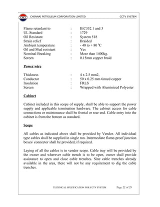 CHENNAI PETROLEUM CORPORATION LIMITED CCTV SYSTEM
Flame retardant to : IEC332.1 and 3
UL Standard : 1729
Oil Resistant : System 518
Strain relief : Braided
Ambient temperature : - 40 to + 80 0
C
Oil and Mud resistant : Yes
Nominal Breaking : More than 1400kg.
Screen : 0.15mm copper braid
Power wire
Thickness : 4 x 2.5 mm2,
Conductor : 50 x 0.25 mm tinned copper
Insulation : FRLS
Screen : Wrapped with Aluminized Polyester
Cabinet
Cabinet included in this scope of supply, shall be able to support the power
supply and applicable termination hardware. The cabinet access for cable
connections or maintenance shall be frontal or rear end. Cable entry into the
cabinet is from the bottom as standard.
Scope
All cables as indicated above shall be provided by Vendor. All individual
type cables shall be supplied in single run. Intermediate flame-proof junction
boxes/ connector shall be provided, if required.
Laying of all the cables is in vendor scope. Cable tray will be provided by
the owner and wherever cable trench is to be open, owner shall provide
assistance to open and close cable trenches. Sine cable trenches already
available in the area, there will not be any requirement to dig the cable
trenches.
TECHNICAL SPECIFICATION FOR CCTV SYSTEM Page 22 of 29
 