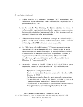  




       2) Au niveau opérationnel:

             a. Le Plan d’Actions et les règlements internes du CAED seront adoptés après
                consultation auprès des membres du CEA niveau Pays, et présentés dès la
                première réunion du CEA ;

             b. Sur la base du Plan d’Actions, des besoins détaillés en matière de
                renforcement des capacités institutionnelles des organismes gouvernementaux
                directement impliqués dans la gestion de l’aide en Haïti, seront présentés aux
                partenaires lors de la prochaine réunion du CEA ;

             c. Le fonctionnement efficace du Secrétariat Technique de Coordination (STC)
                (Cellule Conseil, Cellule Systèmes d’Information, Cellule Tables Sectorielles
                et Thématiques) du CAED est reconnu comme une priorité;

             d. Les Tables Sectorielles et Thématiques (TST) sont reconnues comme des
                espaces privilégiés de collaboration efficace et transparente à la recherche
                d’un consensus et des voies et moyens pour un développement durable entre
                le Gouvernement de la République d’Haïti et ses partenaires. De ce fait, la
                redynamisation des tables existantes, la création et l’encadrement des
                nouvelles tables jugées essentielles ainsi que le renforcement des Unités
                d’Etudes et de Programmation (UEP).

             e. La première réunion du Comité d’Efficacité de l’Aide (CEA) au niveau
                international, est fixée au mardi 29 janvier 2013 avec l’agenda suivant :

                      § Approbation des Règlements internes
                      § Besoins en matière de renforcement des capacités prévu dans le Plan
                         d’Actions du CAED
                      § Etat d’avancement de la relance des tables sectorielles et thématiques
                      § Etat des lieux de la collecte des données de l’aide externe et de
                         l’opérationnalisation des systèmes d’information connexes
                      § Discussions sur les mécanismes de transition entre l’humanitaire et le
                         développement dans le cadre d’une gestion efficace de l’aide



                     DECLARATION DU GOUVERNEMENT DE LA REPUBLIQUE D’HAITI
       SUR LA MISE EN ŒUVRE DU CADRE DE COORDINATION DE L’AIDE AU DEVELOPPEMENT D’HAITI

                                PORT-AU-PRINCE - NOVEMBRE 2012

                                              3
 