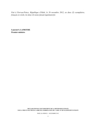  


Fait à Port-au-Prince, République d’Haïti, le 26 novembre 2012, en deux (2) exemplaires,
français et créole, les deux (2) textes faisant également foi.




Laurent S. LAMOTHE
Premier ministre




                     DECLARATION DU GOUVERNEMENT DE LA REPUBLIQUE D’HAITI
       SUR LA MISE EN ŒUVRE DU CADRE DE COORDINATION DE L’AIDE AU DEVELOPPEMENT D’HAITI

                                PORT-AU-PRINCE - NOVEMBRE 2012

                                              4
 