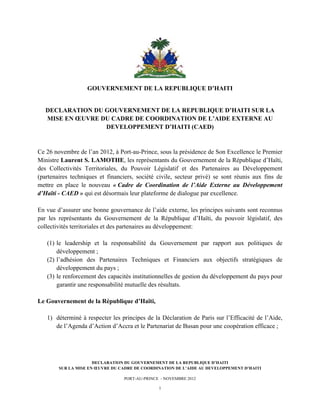  




                      GOUVERNEMENT DE LA REPUBLIQUE D’HAITI


       DECLARATION DU GOUVERNEMENT DE LA REPUBLIQUE D’HAITI SUR LA
       MISE EN ŒUVRE DU CADRE DE COORDINATION DE L’AIDE EXTERNE AU
                      DEVELOPPEMENT D’HAITI (CAED)


Ce 26 novembre de l’an 2012, à Port-au-Prince, sous la présidence de Son Excellence le Premier
Ministre Laurent S. LAMOTHE, les représentants du Gouvernement de la République d’Haïti,
des Collectivités Territoriales, du Pouvoir Législatif et des Partenaires au Développement
(partenaires techniques et financiers, société civile, secteur privé) se sont réunis aux fins de
mettre en place le nouveau « Cadre de Coordination de l’Aide Externe au Développement
d’Haïti - CAED » qui est désormais leur plateforme de dialogue par excellence.

En vue d’assurer une bonne gouvernance de l’aide externe, les principes suivants sont reconnus
par les représentants du Gouvernement de la République d’Haïti, du pouvoir législatif, des
collectivités territoriales et des partenaires au développement:

       (1) le leadership et la responsabilité du Gouvernement par rapport aux politiques de
           développement ;
       (2) l’adhésion des Partenaires Techniques et Financiers aux objectifs stratégiques de
           développement du pays ;
       (3) le renforcement des capacités institutionnelles de gestion du développement du pays pour
           garantir une responsabilité mutuelle des résultats.

Le Gouvernement de la République d’Haïti,

       1) déterminé à respecter les principes de la Déclaration de Paris sur l’Efficacité de l’Aide,
          de l’Agenda d’Action d’Accra et le Partenariat de Busan pour une coopération efficace ;




                         DECLARATION DU GOUVERNEMENT DE LA REPUBLIQUE D’HAITI
           SUR LA MISE EN ŒUVRE DU CADRE DE COORDINATION DE L’AIDE AU DEVELOPPEMENT D’HAITI

                                     PORT-AU-PRINCE - NOVEMBRE 2012

                                                   1
 