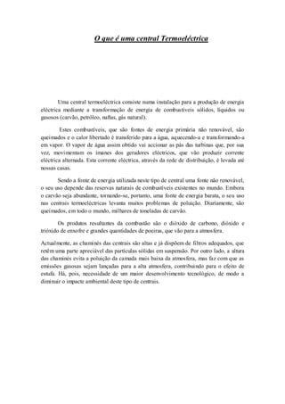 O que é uma central Termoeléctrica




        Uma central termoeléctrica consiste numa instalação para a produção de energia
eléctrica mediante a transformação de energia de combustíveis sólidos, líquidos ou
gasosos (carvão, petróleo, naftas, gás natural).

        Estes combustíveis, que são fontes de energia primária não renovável, são
queimados e o calor libertado é transferido para a água, aq uecendo-a e transformando-a
em vapor. O vapor de água assim obtido vai accionar as pás das turbinas que, por sua
vez, movimentam os ímanes dos geradores eléctricos, que vão produzir corrente
eléctrica alternada. Esta corrente eléctrica, através da rede de distribuição, é levada até
nossas casas.

       Sendo a fonte de energia utilizada neste tipo de central uma fonte não renovável,
o seu uso depende das reservas naturais de combustíveis existentes no mundo. Embora
o carvão seja abundante, tornando-se, portanto, uma fonte de energia barata, o seu uso
nas centrais termoeléctricas levanta muitos problemas de poluição. Diariamente, são
queimados, em todo o mundo, milhares de toneladas de carvão.

        Os produtos resultantes da combustão são o dióxido de carbono, dióxido e
trióxido de enxofre e grandes quantidades de poeiras, que vão para a atmosfera.

Actualmente, as chaminés das centrais são altas e já dispõem de filtros adequados, que
retêm uma parte apreciável das partículas sólidas em suspensão. Por outro lado, a altura
das chaminés evita a poluição da camada mais baixa da atmosfera, mas faz com que as
emissões gasosas sejam lançadas para a alta atmosfera, contribuindo para o efeito de
estufa. Há, pois, necessidade de um maior desenvolvimento tecnológico, de modo a
diminuir o impacte ambiental deste tipo de centrais.
 