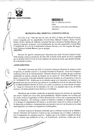 I. IIIIIIIII11111111 11111
,TRIBUNAL CONSTITUCIONAL
EXP N 00645 2013-PA/ICC
LIMA
VICTORIA CATALINA CASTAÑEDA
ARIZAGA
SENTENCIA DEL TRIBUNAL CONSTITUCIONAL
En Lima, a los 4 días del mes de junio de 2015, el Pleno del Tribunal Constitu-
cional, integrado por los magistrados Urviola Hani, Miranda Canales, Blume Fortini,
 Ramos Núñez, Sardón de Taboada, Ledesma Narváez y Espinosa-Saldaña Barrera, pro-.l
nuncia la siguiente sentencia, con el fundamento de voto del magistrado Urviola Hani,
el fun,damertto de voto de la magistrada Ledesma Narváez y el voto singular del magis-
trado Espinosa-Saldaña Barrera, que se agregan
ASUNTO
Recurso de agravio constitucional interpuesto por doña Victoria Catalina Casta-
ñeda Arizaga contra la resolución de fojas 184, su fecha 24 de agosto de 2012, expedida
por la Séptima Sala Civil de la Corte Superior de Justicia de Lima, que declaró infunda-
da la demanda de autos.
ANTECEDENTES
Con fecha 5 de enero de 2010, la recurrente interpone demanda de amparo contra
el ejecutor, el auxiliar coactivo y la propia Intendencia Regional - Lima de la Superin-
tendencia Nacional de Administración Tributaria (Sunat) con el objeto de que se declare
inaplicable la medida cautelar de bloqueo de su cuenta N.° 4551-7080-4359-8021 del
Banco Continental, ordenada mediante resoluciones recaídas en el Expediente Coactivo
N.° 0230060337590. Señala que en la referida cuenta se le depositan sus haberes y re-
uneraciones por los servicios que presta en su calidad de docente de educación física
en la Municipalidad Distrital de Lince, los cuales constituyen su única fuente de ingre-
9"
so. Alega la vulneración de los derechos a la vida, a la igualdad ante la ley, al debido
proceso, a la tutela jurisdiccional efectiva y a la defensa.
Manifiesta que al haber conducido un pequeño negocio de artículos de seguridad,
que estuvo vigente por cinco años aproximadamente, adquirió deudas con la Sunat por
las cuales terminó acogiéndose al Resit (Reactivación a través del sinceramiento de las
deudas tributarias). Sin embargo, cuando se disponía a cumplir su obligación de pago,
se le denegó el cumplimiento del mismo y se retuvieron sumas de la cuenta en donde se
le depositan sus haberes y remuneraciones por prestar el servicio de docente en la citada
municipalidad, los cuales son legalmente inembargables.
La Sunat contesta la demanda señalando que la cobranza coactiva de la Adminis-
tración Tributaria del Gobierno Central se rige únicamente por el Código Tributario y
por el reglamento de cobranza coactiva. Expresa que se ha ceñido a cumplir las facul-
tades y normas que establecen la Ley y la Constitución. Asimismo, señala que el de-
 