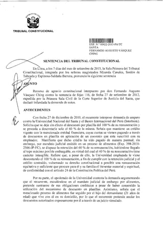 TRIBUNAL CONSTITUCIONAL
V1I Iuiii Mil
EXP N ° 00422 2013-PA/TC
SANTA
FERNANDO AUGUSTO VÁSQUEZ
CHING
SENTENCIA DEL TRIBUNAL CONSTITUCIONAL
En Lima, a los 7 días del mes de setiembre de 2015 la Sala Primera del Tribunal
Constitucional, integrada por los señores magistrados Miranda Canales, Sardón de
Taboada y Espinosa-Saldaña Barrera, pronuncia la siguiente sentencia
NTO
Recurso de agravio constitucional interpuesto por don Fernando Augusto
Vásquez Ching contra la sentencia de fojas 116, de fecha 27 de setiembre de 2012.
expedida por la Primera Sala Civil de la Corte Superior de Justicia del Santa, que
declaró infundada la demanda de autos.
ANTECEDENTES
ifY
Con fecha 27 de diciembre de 2010, el recurrente interpone demanda de amparo
contra la Universidad Nacional del Santa y el Banco Internacional del Perú (Interbank).
Solicita que se deje sin efecto el descuento por planilla del 100 % de su remuneración y
se proceda a descontarle solo el 60 % de la misma. Señala que mantiene un crédito
vigente con la mencionada entidad financiera, cuyas cuotas se vienen pagando a través
de descuentos en planilla en aplicación de un convenio que esta suscribió con su
empleador. Manifiesta que dicho crédito ha sido pagado de manera puntual; sin
embargo, por mandato judicial emitido en un proceso de alimentos (Exp. 398-2010-
2506-JP-FC), se dispuso la retención del 60 % de su remuneración, habiéndose llegado
al tope máximo posible embargable, en virtud del cual el 40 % de su remuneración tiene
carácter intangible. Refiere que, a pesar de ello, la Universidad emplazada le viene
descontando el 100 % de su remuneración, a fin de cumplir con la retención judicial y el
crédito contraído, vulnerando su derecho constitucional a percibir una remuneración
equitativa y suficiente que procure para él y su familia el bienestar material y espiritual,
de conformidad con el artículo 24 de la Constitución Política del Perú.
Por su parte, el apoderado de la Universidad contesta la demanda argumentando
que el recurrente, escudándose en el mandato judicial de embargo por alimentos,
pretende sustraerse de sus obligaciones crediticias a pesar de haber consentido la
utilización del mecanismo de descuento en planillas. Asimismo, señala que el
mencionado proceso de alimentos fue seguido por el hijo del demandante (21 años de
edad) que vive con él en su domicilio, por lo que el recurrente pretende anular los
descuentos autorizados expresamente por él a través de un juicio simulado.
 