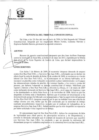 stOCA De¿
4
0:49°
;LIS
IBUNAL CONSTITUCIONAL
SENTENCIA DEL TRIB
IIII II IIIII III
EXP 050,5 2013-PA/TC
LIMA
JUAN ARELLANO HUARANGA
NAL CONSTITUCIONAL
En Lima, a los 26 días del mes de junio de 2014, la Sala Segunda del Tribunal
Constitucional, integrada por los magis ados Bhune Fortini, Ledesma Narváez y
Espinosa-Saldaña Barrera, pronuncia la si uiente sentencia.
ASUNTO
Recurso de agravio constitucional interpuesto por don Juan Arellano Huaranga
contra la resoluc' A) de fojas 826, su fech 23 de mayo de 2013, expedida por la Sétima
la Corte Superior de Sus cia de Lima, que declaró improcedente la
ea .
ANTECEDENTES
Con fecha 3 de febrero de 2009,
contra Doe Run Perú S.R.L. y Servicios S
efecto legal la carta de despido de fecha 2
laboral con Doe Run Perú S.R.L., se le
incorpore en planillas como trabajador co
las remuneraciones dejadas de percibir, 1
proceso, por haberse vulnerado su derec
ingresó a laborar a Doe Run Perú S.R.L.
como trabajador destacado de Servicios S
se ha desempeñado en dicha labor hasta
despedido en forma nula y fraudulenta. S
desnaturalizado porque ha laborado con la
de Doe Run Perú S.R.L (empresa usuaria)
trabajo directa con esta, hecho que ha
mediante procedimientos inspectivos inic
empresa Servicios San Juan S.R.L. Señala
por haber solicitado visitas inspectivas de t
el recurrente interpone demanda de amparo
n Juan S.R.L., solicitando que se declare sin
de octubre de 2008, se reconozca su vínculo
reincorpore en su labores habituales, se le
contrato a plazo indeterminado y se le pague
s intereses legales, y los costos y costas del
io constitucional al trabajo. Manifiesta que
División La Oroya, el 1 de enero de 2007
n Juan S.R.L., en el cargo de limpieza; y que
1 1 de noviembre de 2008, fecha en que fue
stiene que el contrato de tercerización se ha
aquinaria y bajo la supervisión del personal
por lo que en realidad tiene una relación de
ido constatado por la autoridad de trabajo
ados por el sindicato de trabajadores de la
también que ha sido despedido en represalia
abajo.
El representante legal de Doe Run
de legitimidad para obrar pasiva, de p
contesta la demanda indicando que el co
con Servicios San Juan S.R.L. ha con
demandante porque su verdadera emplead
Perú S.R.L. deduce las excepciones de falta
escripción extintiva y de litispendencia; y
trato de locación de servicios que suscribió
uido y que no procede la restitución del
ra es la contratista Servicios San Juan S.R.L.
 