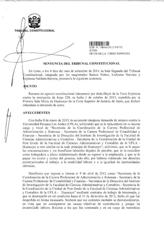 TRI AL CONSTITUCIONAL
I IIIJlllllllllI 111
EXP N 08446 2013-PAlt
JUNIN
DEYSI DE LA 4 OREE ESPINOZA
SENTENCIA DEL TRIBUNAL CONSTITUCIONAL
En Lima, a los 4 días del mes de setiembre de 2014, la Sala Segunda del Tribunal
onstitucional, integrada por los magistrados Ramos Núñez, Ledesma Narváez y
;spinosa-Saldaña Barrera, pronuncia la siguiente sentencia.
SUNTO
Recurso de agravio constitucional interpuesto por doña Deysi de la Torre Espinoza
contra la resolución de fojas 228, su fecha 3 de octubre de 2013, expedida por la
Primera Sala Mixta de Huancayo de la Corte Superior de Justicia de Junín, que declaró
infundada la demanda de autos.
ANTECEDENTES
Con fecha 8 de enero de 2013, la recurrente interpone demanda de amparo contra la
Universidad Peruana Los Andes (UPLA), solicitando que se le reincorpore en su mismo
cargo y nivel de "Secretaria de la Coordinación de la Carrera Profesional de
Administración y Sistemas - Secretaria de la Carrera Profesional de Contabilidad y
Finanzas - Secretaria de la Dirección del Instituto de Investigación de la Facultad de
Ciencias Administrativas y Contables - Secretaria de la Coordinación de la Unidad de
Post Grado de la Facultad de Ciencias Administrativas y Contables de la UPLA -
Huancayo u otro similar en la sede principal de Iluancayo"; asimismo, que se le pague
las remuneraciones y los beneficios laborales dejados de percibir, que se la considere
como trabajadora a plazo indeterminado desde su ingreso a la emplazada, y que se le
pague los costos y costas del proceso, todo ello, por haberse vulnerado sus derechos
constitucionales al trabajo. a la estabilidad laboral y a la igualdad de óportunidades
laborales.
Manifiesta que ingresó a laborar el 9 de abril de 2012 como "Secretaria de la
Coordinación de la Carrera Profesional de Administración y Sistemas - Secretaria de la
Carrera Profesional de Contabilidad y Finanzas - Secretaria de la Dirección del Instituto
de Investigación de la Facultad de Ciencias Administrativas y Contables - Secretaria de
la Coordinación de la Unidad de Post Grado de la Facultad de Ciencias Administrativas
y Contables de la UPLA - I luancayo" mediante contratos de trabajo de temporada, y
que se desempeñó en tal condición hasta el 31 de diciembre de 2012, fecha en que fue
despedida en forma incausada. Sostiene que sus contratos modales se desnaturalizaron,
en vista que no consignaron las causas objetivas de contratación y porque ha
desarrollado labores distintas a las que fue contratada y en un cargo de naturaleza
 
