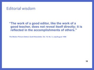 10
Editorial wisdom
“The work of a good editor, like the work of a
good teacher, does not reveal itself directly; it is
reflected in the accomplishments of others.”
The Motion Picture Editors Guild Newsletter, Vol. 19, No. 4, July/August 1998
1010
 