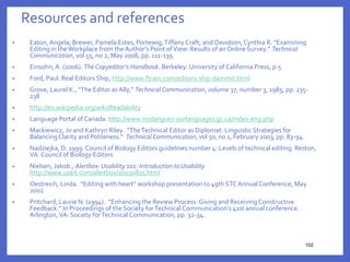 Resources and references
• Eaton,Angela; Brewer, Pamela Estes; Portewig,Tiffany Craft; and Davidson, Cynthia R. “Examining
Editing in theWorkplace from theAuthor’s Point ofView: Results of an Online Survey.” Technical
Communication, vol 55, no 2, May 2008, pp. 111-139.
• Einsohn,A. (2006). TheCopyeditor’s Handbook. Berkeley: University of California Press, p.5
• Ford, Paul. Real Editors Ship, http://www.ftrain.com/editors-ship-dammit.html
• Grove, Laurel K., “The Editor asAlly,” TechnicalCommunication, volume 37, number 3, 1985, pp. 235-
238
• http://en.wikipedia.org/wiki/Readability
• Language Portal of Canada. http://www.noslangues-ourlanguages.gc.ca/index-eng.php
• Mackiewicz, Jo and Kathryn Riley. “TheTechnical Editor as Diplomat: LinguisticStrategies for
BalancingClarity and Politeness.” TechnicalCommunication, vol 50, no 1, February 2003, pp. 83-94.
• Nadziejka, D. 1999. Council of Biology Editors guidelines number 4: Levels of technical editing. Reston,
VA: Council of Biology Editors
• Nielsen, Jakob., Alertbox:Usability 101: Introduction to Usability
http://www.useit.com/alertbox/20030825.html
• Oestreich, Linda. “Editing with heart” workshop presentation to 49th STCAnnualConference, May
2002
• Pritchard, Laurie N. (1994). “Enhancing the Review Process: Giving and Receiving Constructive
Feedback.” In Proceedings of the Society forTechnical Communication’s 41st annual conference.
Arlington,VA: Society forTechnical Communication, pp. 32-34.
102
102
 