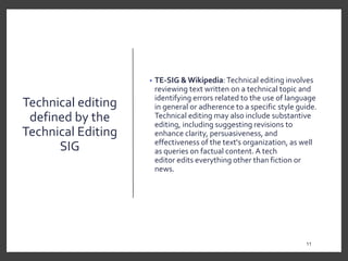 Technical editing
defined by the
Technical Editing
SIG
• TE-SIG & Wikipedia:Technical editing involves
reviewing text written on a technical topic and
identifying errors related to the use of language
in general or adherence to a specific style guide.
Technical editing may also include substantive
editing, including suggesting revisions to
enhance clarity, persuasiveness, and
effectiveness of the text's organization, as well
as queries on factual content. A tech
editor edits everything other than fiction or
news.
11
11
 