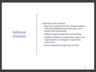 Editorial
checklist
• Build your own checklist
• Base your checklist on the context (industry,
industry standards, document type, and
project life cycle phase)
• Follow a logical progression of activities
• Update checklists as required to reflect new
requirements or changes in supporting
documents
• Can be detailed or high-level, or both
16
16
 