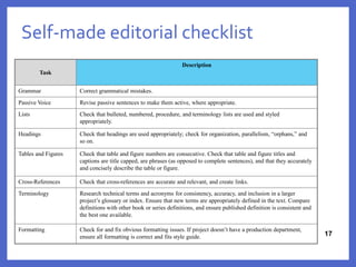 Self-made editorial checklist
17
17
Task
Description
Grammar Correct grammatical mistakes.
Passive Voice Revise passive sentences to make them active, where appropriate.
Lists Check that bulleted, numbered, procedure, and terminology lists are used and styled
appropriately.
Headings Check that headings are used appropriately; check for organization, parallelism, “orphans,” and
so on.
Tables and Figures Check that table and figure numbers are consecutive. Check that table and figure titles and
captions are title capped, are phrases (as opposed to complete sentences), and that they accurately
and concisely describe the table or figure.
Cross-References Check that cross-references are accurate and relevant, and create links.
Terminology Research technical terms and acronyms for consistency, accuracy, and inclusion in a larger
project’s glossary or index. Ensure that new terms are appropriately defined in the text. Compare
definitions with other book or series definitions, and ensure published definition is consistent and
the best one available.
Formatting Check for and fix obvious formatting issues. If project doesn’t have a production department,
ensure all formatting is correct and fits style guide.
 