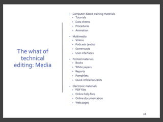 The what of
technical
editing: Media
• Computer-based training materials
• Tutorials
• Data sheets
• Procedures
• Animation
• Multimedia
• Videos
• Podcasts (audio)
• Screencasts
• User interfaces
• Printed materials
• Books
• White papers
• Reports
• Pamphlets
• Quick reference cards
• Electronic materials
• PDF files
• Online help files
• Online documentation
• Web pages
28
28
 