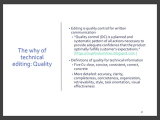 The why of
technical
editing: Quality
• Editing is quality control for written
communication
• “Quality control (QC) is a planned and
systematic pattern of all actions necessary to
provide adequate confidence that the product
optimally fulfills customer's expectations.”
(https://csqafordummies.blogspot.com )
• Definitions of quality for technical information
• Five Cs: clear, concise, consistent, correct,
concrete
• More detailed: accuracy, clarity,
completeness, concreteness, organization,
retrievability, style, task orientation, visual
effectiveness
31
 