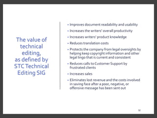 The value of
technical
editing,
as defined by
STCTechnical
Editing SIG
• Improves document readability and usability
• Increases the writers’ overall productivity
• Increases writers’ product knowledge
• Reduces translation costs
• Protects the company from legal oversights by
helping keep copyright information and other
legal lingo that is current and consistent
• Reduces calls to Customer Support by
frustrated clients
• Increases sales
• Eliminates lost revenue and the costs involved
in saving face after a poor, negative, or
offensive message has been sent out
32
32
 