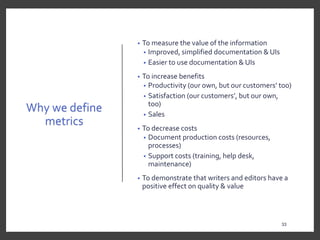 Why we define
metrics
• To measure the value of the information
• Improved, simplified documentation & UIs
• Easier to use documentation & UIs
• To increase benefits
• Productivity (our own, but our customers’ too)
• Satisfaction (our customers’, but our own,
too)
• Sales
• To decrease costs
• Document production costs (resources,
processes)
• Support costs (training, help desk,
maintenance)
• To demonstrate that writers and editors have a
positive effect on quality & value
33
 