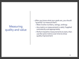 Measuring
quality and value
• After you know what your goals are, you should
“quantify” to measure them:
• Most involve numbers, ratings, rankings
• Any metric or measurement is valid, if applied
consistently and appropriately
• Perform baseline measurements to start, then
use the same metrics over time to show
quality improvement
35
35
 