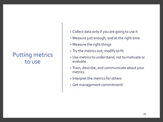 Putting metrics
to use
• Collect data only if you are going to use it
• Measure just enough, and at the right time
• Measure the right things
• Try the metrics out; modify to fit
• Use metrics to understand; not to motivate or
evaluate
• Train, describe, and communicate about your
metrics
• Interpret the metrics for others
• Get management commitment!
36
 