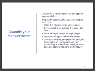 Quantify your
measurements
• Any metric is valid: if consistent and applied
appropriately!
• Begin with baselines, then use same metrics
over time
• Track # of hours spent on various edits
• Develop metric for average # of pages per
hour
• Track editing of new vs. changed pages
• Track percentage of deliverable edited
• Caveats: Some industry standards exist, but
those based on your context and your
productivity are best (for example, what is a
page or a topic? what is the markup style?)
38
3838
 