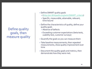 Define quality
goals, then
measure quality
• Define SMART quality goals
• (http://en.Wikipedia.org/wiki/SMART_criteria)
• Specific, measurable, attainable, relevant,
time-bound
• Define the characteristics of quality, define your
quality goals
• Absence of defects
• Exceeding customer expectations (beta tests,
usability test, customer surveys)
• Quantify the goals so you can measure them
• Take baseline measurements; then repeated
measurements, show quality improvement over
time
• Document the quality goals and metrics, then
demonstrate how they were met.
39
 