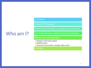 Who am I?
4
44
STC Fellow
Former STC President
Former board member at chapter and Society level
Part-time instructor, trainer, instructional designer
Retired now—but have been
• Strategic and business analyst
• HR/EEO analyst
• Technical communicator: manager, editor, writer
RETIRED!
 