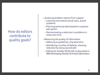 How do editors
contribute to
quality goals?
• Analyzing problem reports from support
• Learning more about actual users, actual
problems
• Planning technical edits based on customer
pain points
• Demonstrating a reduction in problems in
areas over time
• Measuring the quality of information
• Adhering to guidelines, characteristics
• Identifying a number of defects, showing
reduction by doing second edit
• Editing for Quality (EFQ) edit as described in
IBM DevelopingQualityTechnical Information
40
 
