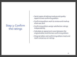 Step 3: Confirm
the ratings
• Send copies of editing markup and quality
report to two confirming editors
• Confirming editors work to review and markup
what was sent
• Confirming editors assign satisfaction ratings
independently
• Calculate an agreement score between the
original editor and the two confirming editors
• Original editor and confirming editors meet and
reach consensus on ratings
45
 