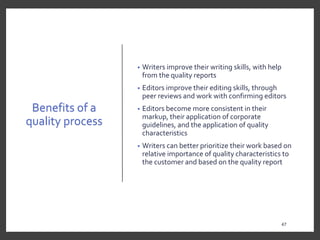 Benefits of a
quality process
• Writers improve their writing skills, with help
from the quality reports
• Editors improve their editing skills, through
peer reviews and work with confirming editors
• Editors become more consistent in their
markup, their application of corporate
guidelines, and the application of quality
characteristics
• Writers can better prioritize their work based on
relative importance of quality characteristics to
the customer and based on the quality report
47
 