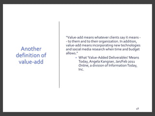 Another
definition of
value-add
“Value-add means whatever clients say it means -
- to them and to their organization. In addition,
value-add means incorporating new technologies
and social media research when time and budget
allows.”
• What 'Value-Added Deliverables' Means
Today, Angela Kangiser, Jan/Feb 2011
Online, a division of InformationToday,
Inc.
48
 